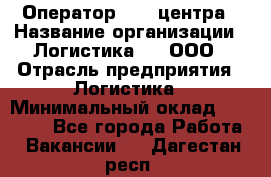 Оператор Call-центра › Название организации ­ Логистика365, ООО › Отрасль предприятия ­ Логистика › Минимальный оклад ­ 25 000 - Все города Работа » Вакансии   . Дагестан респ.